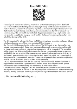 Essay NHS Policy
This essay will examine the following statement in relation to reforms proposed in the Health
and Social Care Bill 2011 Funding and delivering high quality health and social care services is
problematic to all governments irrespective of political persuasions I will provide an overview of
the bill and investigate through critical analysis recommendations in the Bill for clinically led
commissioning. This will enable me to illustrate the problems in delivering a high quality care
service that is needed by the changing society and the challenges this causes policy makers who
uphold the ideology of the NHS.
The Bill states that To safeguard its future the NHS needs to change to meet the challenges it faces
only by modernising can ... Show more content on Helpwriting.net ...
But Campbell (2012) argues that the modernisation of the NHS could have a diverse effect and
provide worse care especially for the more serious conditions such as cancer as inequalities will
be greater and poorer patients in lower socio economic areas will be overlooked. The state of the
public finances and tightening of budgets means that the past system was becoming increasingly
unaffordable the new system will be responsive to the needs of patients and remove the layers of
bureaucracy which consumed money that could be better spent on services. The British Medical
Association (2010) stresses that it is not just finance that drives medical decisions as consideration
must be given to the clinical need of the local heath community.
The key legislative changes in the bill are; clinically led commissioning, provider regulation to
support innovative services, a greater voice for patients, a new focus for public heath, greater
accountability locally and nationally and streamlining of arms lengths bodies.
Clinically lead commissioning puts GP s and health care professionals in the centre of decision
making and development of services so that they can provide care without the frustration caused by
involving primary care trusts. This will give the provider regulation to support innovative services
... Get more on HelpWriting.net ...
 
