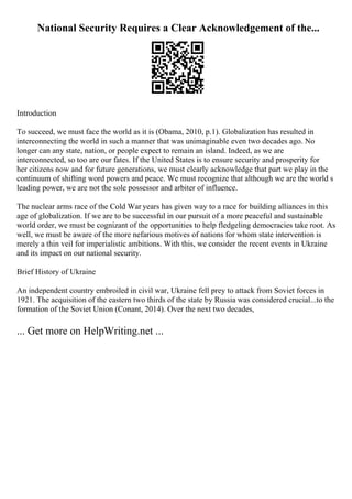 National Security Requires a Clear Acknowledgement of the...
Introduction
To succeed, we must face the world as it is (Obama, 2010, p.1). Globalization has resulted in
interconnecting the world in such a manner that was unimaginable even two decades ago. No
longer can any state, nation, or people expect to remain an island. Indeed, as we are
interconnected, so too are our fates. If the United States is to ensure security and prosperity for
her citizens now and for future generations, we must clearly acknowledge that part we play in the
continuum of shifting word powers and peace. We must recognize that although we are the world s
leading power, we are not the sole possessor and arbiter of influence.
The nuclear arms race of the Cold War years has given way to a race for building alliances in this
age of globalization. If we are to be successful in our pursuit of a more peaceful and sustainable
world order, we must be cognizant of the opportunities to help fledgeling democracies take root. As
well, we must be aware of the more nefarious motives of nations for whom state intervention is
merely a thin veil for imperialistic ambitions. With this, we consider the recent events in Ukraine
and its impact on our national security.
Brief History of Ukraine
An independent country embroiled in civil war, Ukraine fell prey to attack from Soviet forces in
1921. The acquisition of the eastern two thirds of the state by Russia was considered crucial...to the
formation of the Soviet Union (Conant, 2014). Over the next two decades,
... Get more on HelpWriting.net ...
 