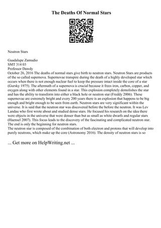 The Deaths Of Normal Stars
Neutron Stars
Guadalupe Zamudio
SMT 314 03
Professor Dawdy
October 26, 2016 The deaths of normal stars give birth to neutron stars. Neutron Stars are products
of the so called supernova. Supernovae transpire during the death of a highly developed star which
occurs when there is not enough nuclear fuel to keep the pressure intact inside the core of a star
(Gursky 1975). The aftermath of a supernova is crucial because it frees iron, carbon, copper, and
oxygen along with other elements found in a star. This explosion completely demolishes the star
and has the ability to transform into either a black hole or neutron star (Freddy 2006). These
supernovae are extremely bright and every 200 years there is an explosion that happens to be big
enough and bright enough to be seen from earth. Neutron stars are very significant within the
universe. It is said that the neutron star was discovered before the before the neutron. It was Lev
Landau who first wrote about and studied dense stars. He focused his research on the idea there
were objects in the universe that were denser than but as small as white dwarfs and regular stars
(Haensel 2007). This focus leads to the discovery of the fascinating and complicated neutron star.
The end is only the beginning for neutron stars.
The neutron star is composed of the combination of both electron and protons that will develop into
purely neutrons, which make up the core (Astronomy 2016). The density of neutron stars is so
... Get more on HelpWriting.net ...
 
