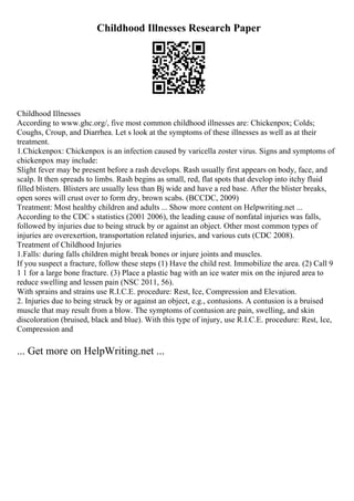 Childhood Illnesses Research Paper
Childhood Illnesses
According to www.ghc.org/, five most common childhood illnesses are: Chickenpox; Colds;
Coughs, Croup, and Diarrhea. Let s look at the symptoms of these illnesses as well as at their
treatment.
1.Chickenpox: Chickenpox is an infection caused by varicella zoster virus. Signs and symptoms of
chickenpox may include:
Slight fever may be present before a rash develops. Rash usually first appears on body, face, and
scalp. It then spreads to limbs. Rash begins as small, red, flat spots that develop into itchy fluid
filled blisters. Blisters are usually less than Вј wide and have a red base. After the blister breaks,
open sores will crust over to form dry, brown scabs. (BCCDC, 2009)
Treatment: Most healthy children and adults ... Show more content on Helpwriting.net ...
According to the CDC s statistics (2001 2006), the leading cause of nonfatal injuries was falls,
followed by injuries due to being struck by or against an object. Other most common types of
injuries are overexertion, transportation related injuries, and various cuts (CDC 2008).
Treatment of Childhood Injuries
1.Falls: during falls children might break bones or injure joints and muscles.
If you suspect a fracture, follow these steps (1) Have the child rest. Immobilize the area. (2) Call 9
1 1 for a large bone fracture. (3) Place a plastic bag with an ice water mix on the injured area to
reduce swelling and lessen pain (NSC 2011, 56).
With sprains and strains use R.I.C.E. procedure: Rest, Ice, Compression and Elevation.
2. Injuries due to being struck by or against an object, e.g., contusions. A contusion is a bruised
muscle that may result from a blow. The symptoms of contusion are pain, swelling, and skin
discoloration (bruised, black and blue). With this type of injury, use R.I.C.E. procedure: Rest, Ice,
Compression and
... Get more on HelpWriting.net ...
 