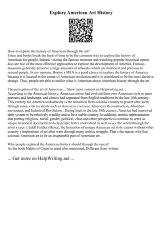 Explore American Art History
How to explore the history of American through the art?
Films and books break the limit of time to be the common way to explore the history of
American for people. Indeed, visiting the famous museum and watching popular historical operas
also are two of the most effective approaches to explore the development of America. Famous
museums generally preserve a large amounts of artworks which are historical and precious to
remind people. In my opinion, Boston s MFA is a good choice to explore the history of America
because it is located in the center of American revolution and it is considered to be the most decisive
change. Thus, people are able to realize what is American about American history through the art.
The perception of the art of Americas ... Show more content on Helpwriting.net ...
According to the American history, American artists had evolved their own American style to paint
portraits and landscape, and almost had separated from English traditions in the late 18th century.
This century for America undoubtedly is the transition from colonial country to power after went
through many vital incidents such as American civil war, American Reconstruction, Abolition
movement, and Industrial Revolution . Dating back to the late 18th century, America had improved
their system to be relatively wealthy and to be a stable country. In addition, artistic representation
that portray religious, racial, gender, political, class and other perspectives continue to serve as
unique historical documents to help people better understand as well as see the world through the
artist s eyes. ( Edell Fiedler) Hence, the formation of unique American art style cannot without other
country s inspirations of art after went through many artistic struggle. That s the reason why that
colonial American art to be an inseparable part of American art.
Why people explored the American history should through the opera?
As the book Habits of Creative mind also mentioned, Different from written
... Get more on HelpWriting.net ...
 
