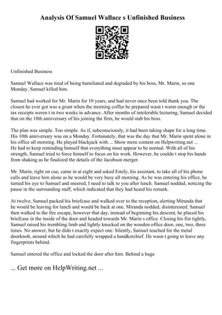 Analysis Of Samuel Wallace s Unfinished Business
Unfinished Business
Samuel Wallace was tired of being humiliated and degraded by his boss, Mr. Marin, so one
Monday, Samuel killed him.
Samuel had worked for Mr. Marin for 10 years, and had never once been told thank you. The
closest he ever got was a grunt when the morning coffee he prepared wasn t warm enough or the
tax receipts weren t in two weeks in advance. After months of intolerable lecturing, Samuel decided
that on the 10th anniversary of his joining the firm, he would stab his boss.
The plan was simple. Too simple. As if, subconsciously, it had been taking shape for a long time.
His 10th anniversary was on a Monday. Fortunately, that was the day that Mr. Marin spent alone in
his office all morning. He played blackjack with ... Show more content on Helpwriting.net ...
He had to keep reminding himself that everything must appear to be normal. With all of his
strength, Samuel tried to force himself to focus on his work. However, he couldn t stop his hands
from shaking as he finalized the details of the Jacobson merger.
Mr. Marin, right on cue, came in at eight and asked Emily, his assistant, to take all of his phone
calls and leave him alone as he would be very busy all morning. As he was entering his office, he
turned his eye to Samuel and sneered, I need to talk to you after lunch. Samuel nodded, noticing the
pause in the surrounding staff, which indicated that they had heard his remark.
At twelve, Samuel packed his briefcase and walked over to the reception, alerting Miranda that
he would be leaving for lunch and would be back at one. Miranda nodded, disinterested. Samuel
then walked to the fire escape, however that day, instead of beginning his descent, he placed his
briefcase in the inside of the door and headed towards Mr. Marin s office. Closing his fist tightly,
Samuel raised his trembling limb and lightly knocked on the wooden office door, one, two, three
times. No answer, but he didn t exactly expect one. Silently, Samuel reached for the metal
doorknob, around which he had carefully wrapped a handkerchief. He wasn t going to leave any
fingerprints behind.
Samuel entered the office and locked the door after him. Behind a huge
... Get more on HelpWriting.net ...
 