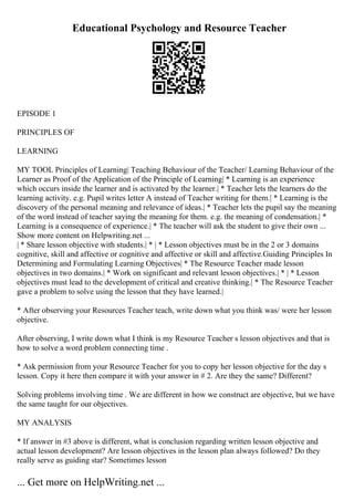 Educational Psychology and Resource Teacher
EPISODE 1
PRINCIPLES OF
LEARNING
MY TOOL Principles of Learning| Teaching Behaviour of the Teacher/ Learning Behaviour of the
Learner as Proof of the Application of the Principle of Learning| * Learning is an experience
which occurs inside the learner and is activated by the learner.| * Teacher lets the learners do the
learning activity. e.g. Pupil writes letter A instead of Teacher writing for them.| * Learning is the
discovery of the personal meaning and relevance of ideas.| * Teacher lets the pupil say the meaning
of the word instead of teacher saying the meaning for them. e.g. the meaning of condensation.| *
Learning is a consequence of experience.| * The teacher will ask the student to give their own ...
Show more content on Helpwriting.net ...
| * Share lesson objective with students.| * | * Lesson objectives must be in the 2 or 3 domains
cognitive, skill and affective or cognitive and affective or skill and affective.Guiding Principles In
Determining and Formulating Learning Objectives| * The Resource Teacher made lesson
objectives in two domains.| * Work on significant and relevant lesson objectives.| * | * Lesson
objectives must lead to the development of critical and creative thinking.| * The Resource Teacher
gave a problem to solve using the lesson that they have learned.|
* After observing your Resources Teacher teach, write down what you think was/ were her lesson
objective.
After observing, I write down what I think is my Resource Teacher s lesson objectives and that is
how to solve a word problem connecting time .
* Ask permission from your Resource Teacher for you to copy her lesson objective for the day s
lesson. Copy it here then compare it with your answer in # 2. Are they the same? Different?
Solving problems involving time . We are different in how we construct are objective, but we have
the same taught for our objectives.
MY ANALYSIS
* If answer in #3 above is different, what is conclusion regarding written lesson objective and
actual lesson development? Are lesson objectives in the lesson plan always followed? Do they
really serve as guiding star? Sometimes lesson
... Get more on HelpWriting.net ...
 