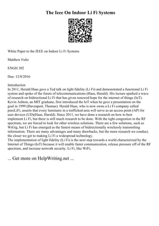 The Ieee On Indoor Li Fi Systems
White Paper to the IEEE on Indoor Li Fi Systems
Matthew Fultz
ENGH 302
Due: 12/8/2016
Introduction
In 2011, Herald Haas gave a Ted talk on light fidelity (Li Fi) and demonstrated a functional Li Fi
system and spoke of the future of telecommunications (Haas, Harald). His lecture sparked a wave
of research on bidirectional Li Fi that has given renewed hope for the internet of things (IoT).
Kevin Ashton, an MIT graduate, first introduced the IoT when he gave a presentation on the
goal in 1999 (Davenport, Thomas). Herald Haas, who is now owns a Li Fi company called
pureLiFi, asserts that every luminaire in a trafficked area will serve as an access point (AP) for
user devices (UD)(Haas, Harald). Since 2011, we have done a research on how to best
implement Li Fi, but there is still much research to be done. With the tight congestion in the RF
spectrum, we are forced to look for other wireless solutions. There are a few solutions, such as
WiGig, but Li Fi has emerged as the fastest means of bidirectionally wirelessly transmitting
information. There are many advantages and many drawbacks, but the more research we conduct,
the closer we get to making Li Fi a widespread technology.
The implementation of light fidelity (Li Fi) is the next step towards a world characterized by the
Internet of Things (IoT) because it will enable faster communication, release pressure off of the RF
spectrum, and increase network security. Li Fi, like WiFi,
... Get more on HelpWriting.net ...
 
