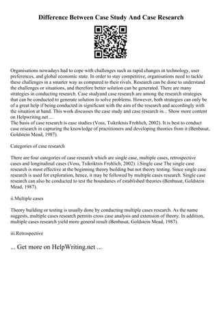 Difference Between Case Study And Case Research
Organisations nowadays had to cope with challenges such as rapid changes in technology, user
preferences, and global economic state. In order to stay competitive, organisations need to tackle
these challenges in a smarter way as compared to their rivals. Research can be done to understand
the challenges or situations, and therefore better solution can be generated. There are many
strategies in conducting research. Case studyand case research are among the research strategies
that can be conducted to generate solution to solve problems. However, both strategies can only be
of a great help if being conducted in significant with the aim of the research and accordingly with
the situation at hand. This work discusses the case study and case research in... Show more content
on Helpwriting.net ...
The basis of case research is case studies (Voss, Tsikriktsis Frohlich, 2002). It is best to conduct
case research in capturing the knowledge of practitioners and developing theories from it (Benbasat,
Goldstein Mead, 1987).
Categories of case research
There are four categories of case research which are single case, multiple cases, retrospective
cases and longitudinal cases (Voss, Tsikriktsis Frohlich, 2002). i.Single case The single case
research is most effective at the beginning theory building but not theory testing. Since single case
research is used for exploration, hence, it may be followed by multiple cases research. Single case
research can also be conducted to test the boundaries of established theories (Benbasat, Goldstein
Mead, 1987).
ii.Multiple cases
Theory building or testing is usually done by conducting multiple cases research. As the name
suggests, multiple cases research permits cross case analysis and extension of theory. In addition,
multiple cases research yield more general result (Benbasat, Goldstein Mead, 1987).
iii.Retrospective
... Get more on HelpWriting.net ...
 