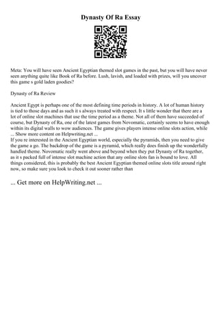Dynasty Of Ra Essay
Meta: You will have seen Ancient Egyptian themed slot games in the past, but you will have never
seen anything quite like Book of Ra before. Lush, lavish, and loaded with prizes, will you uncover
this game s gold laden goodies?
Dynasty of Ra Review
Ancient Egypt is perhaps one of the most defining time periods in history. A lot of human history
is tied to those days and as such it s always treated with respect. It s little wonder that there are a
lot of online slot machines that use the time period as a theme. Not all of them have succeeded of
course, but Dynasty of Ra, one of the latest games from Novomatic, certainly seems to have enough
within its digital walls to wow audiences. The game gives players intense online slots action, while
... Show more content on Helpwriting.net ...
If you re interested in the Ancient Egyptian world, especially the pyramids, then you need to give
the game a go. The backdrop of the game is a pyramid, which really does finish up the wonderfully
handled theme. Novomatic really went above and beyond when they put Dynasty of Ra together,
as it s packed full of intense slot machine action that any online slots fan is bound to love. All
things considered, this is probably the best Ancient Egyptian themed online slots title around right
now, so make sure you look to check it out sooner rather than
... Get more on HelpWriting.net ...
 