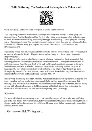 Guilt, Suffering, Confession and Redemption in Crime and...
Guilt, Suffering, Confession and Redemption in Crime and Punishment
You keep lying! screamed Raskolnikov, no longer able to restrain himself. You re lying, you
damned clown! And he flung himself on Porfiry, who retired to the doorway, but without a trace
of panic. I understand everything, everything! He approached Porfiry. You re lying and taunting
me so Ill give myself away You can t give yourself away any more than you have already, Rodion
Romanovich, old man. Why, you ve gone into a state. Don t shout, I ll call my men, sir!
(Dostoyevsky, 34)
No humane person with any values is able to commit a heinous crime without some feeling of guilt
or remorse afterwards. Slowly, this guilt festers and eats away at ... Show more content on
Helpwriting.net ...
Both of them had experienced sufferings beyond what one can imagine. Dostoyevsky felt that
suffering gives one the chance of puri6cation and transformation. Through his many ordeals of
suffering, ranging from the near death of his sick children or his epileptic seizures, to his early
imprisonment and exile to Siberia, Dostoyevsky felt that he eventually reached the point of
happiness The way of salvation is the way of suffering could often be heard mumbled from
Dostoyevsky s mouth. For these reasons, critics believe that Raskolnikov may have been a direct
symbol of Dostoyevsky and his suffering. (Kjetsaa, 346 349)
Dostoyevsky most likely modeled Crime and Punishment after his own experiences. Since the two
men s lives had striking similarities, many people believed that was evidence to prove their
thinking. As Raskolnikov was overcome with tremendous suffering, sent to Siberia, and fell madly
in love with a beautiful woman; so did Dostoyevsky within his lifetime. I do believe that the
character (Raskolnikov) was the epitome of Dostoyevsky s life. (Timoney)
Nightmares
Even when Raskolnikov was asleep he received painful messages of others who were suffering,
just as he was. In one particular instance, before the double murder, Raskolnikov is brought back to
the poverty he suffered throughout his childhood. He once again feels a great empathy toward the
suffered, but this time
... Get more on HelpWriting.net ...
 