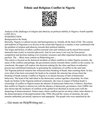 Ethnic and Religious Conflict in Nigeria
Analysis of the challenges of religion and ethnicity on political stability in Nigeria s fourth republic
(1999 2011)
INTRODUCTION
Background to the Study
Basically, Nigeria is a plural society and heterogeneous in virtually all the facet of life. The custom
and tradition of Nigerians is so diverse to the extent that Nigeria as a country is now confronted with
the problem of religion and ethnicity towards their political stability.
The origin and history of ethnic conflict (societal wars and violence) can be traced from eternal
(internal) state rivalry to external (physical). And its root cause is not very far from power
competition and decision making over economic resources and other important human factor, like
position. The ... Show more content on Helpwriting.net ...
This article is focused on the historical incidents of ethnic conflicts in within Nigeria societies, the
cause of the conflicts and perhaps, the government actions towards ethnic conflict in the country. In
conclusion, this paper will explore into decision making (by the elites and those in authority)
process has contributed immensely in generating the syndromes of conflict in the said state.
The Nigerian political situation has witnessed more breaking of heads, than counting them. In fact,
even when it has been convenient for heads to be counted, the outcome has always been the
breaking of heads instead. Conflict in Nigeria is so intense because of lack of democratic
behaviour. The head of the individual in the democratic context signifies citizenship. So when
heads are broken in the Nigerian political community, the issue in respect of broken heads is
citizenship. If conflict in Nigeria means the absence of democratic behaviour, it follows, therefore,
that conflict in Nigeria is interwoven with the absence of democratic governance. Gurr (2000): has
also shown that the incidence of conflicts at the global level declined in recent years with the
deepening of democratisation. Nation states where conflicts persist are those where what obtains is
the democratisation of disempowerment (Ake 1996). Beyond the veneer of elections, the state
remains ambushed, privatised, repressive and unpopular. The people who were tantalised by the
... Get more on HelpWriting.net ...
 