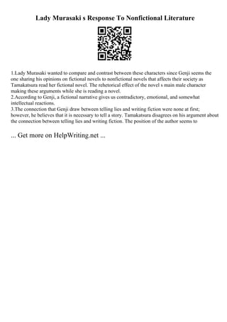 Lady Murasaki s Response To Nonfictional Literature
1.Lady Murasaki wanted to compare and contrast between these characters since Genji seems the
one sharing his opinions on fictional novels to nonfictional novels that affects their society as
Tamakatsura read her fictional novel. The rehetorical effect of the novel s main male character
making these arguments while she is reading a novel.
2.According to Genji, a fictional narrative gives us contradictory, emotional, and somewhat
intellectual reactions.
3.The connection that Genji draw between telling lies and writing fiction were none at first;
however, he believes that it is necessary to tell a story. Tamakatsura disagrees on his argument about
the connection between telling lies and writing fiction. The position of the author seems to
... Get more on HelpWriting.net ...
 