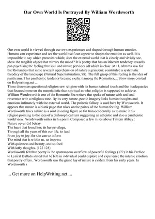 Our Own World Is Portrayed By William Wordsworth
Our own world is viewed through our own experiences and shaped through human emotion.
Humans can experience and see the world itself can appear to shapes the emotion as well. It is
impossible to say which precedes which; does the external world that is clearly and vividly see,
show the tangible object that mirrors the mood? It is poetry that has an inherent tendency towards
pan psychism; the feeling that soul and nature pervades all which is close. M.H. Abrams saw for
the Romantics that same reverent apprehension of nature s grandeur: constituted a systematic
theodicy of the landscape (Natural Supernaturalism, 98). The full grasp of this feeling is the idea of
pantheism. This pantheistic tendency became explicit among the Romantics,... Show more content
on Helpwriting.net ...
These dissenters questioned religion saw religion with its human tainted touch and the inadequacies
that focused more on the materialistic than spiritual as what religion is supposed to achieve.
William Wordsworthis one of the Romantic Era writers that spoke of nature with zeal and
reverence with a religious tone. By its very nature, poetic imagery links human thoughts and
emotions intimately with the external world. The pathetic fallacy is used here by Wordsworth. It
appears that nature is a blank page that takes on the paints of the human feeling. William
Wordsworth takes nature as a soul invading figure so far transcendentally as to make it his
religion pointing to the idea of a philosophical turn suggesting an atheistic and also a pantheistic
world view. Wordsworth writes in his poem Composed a few miles above Tintern Abbey :
Nature never did betray
The heart that loved her; tis her privilege,
Through all the years of this our life, to lead
From joy to joy: for she can so inform
The mind that is within us, so impress
With quietness and beauty, and so feed
With lofty thoughts. (122 128)
Wordsworth felt that poetry is the spontaneous overflow of powerful feelings (172) in his Preface
to Lyrical Ballads stated that he felt an individual could explore and experience the intense emotion
that poetry offers.. Wordsworth saw the grand lay of nature is evident from his early years. In
Wordsworth s
... Get more on HelpWriting.net ...
 