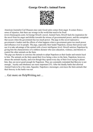 George Orwell s Animal Farm
American Journalist Carl Hiaasen once said, Good satire comes from anger. It comes from a
sense of injustice, that there are wrongs in the world that need to be fixed
(www.brainyquote.com). In George Orwell s novel, Animal Farm, Orwell fuels his inspiration for
the novel from his anger and dislike towards the misuse of governmental power, and the corruption
that occurs when the government has too much power. The pigs in this novel represent a
government s leaders and the effects of what happens when a government gains too much power
and influence over its people. The pigs, especially their leader Napoleon, misuse their power and
use it to take advantage of the animal with a lower intelligence level. Orwell satirizes Napoleon by
giving him the characteristics of a ruthless dictator who uses education, violence, and rhetoric to
control the other animals on the farm.
The pigs use rhetoric to convince the animals to adopt Napoleon as their leader and remain loyal
to him. The animals on the farm spend their lives being a slave to the farm. Napoleon, however,
abuses the animals loyalty, and even though they spend every day of their lives trying to please
him, they are never good enough for Napoleon. They are constantly reminded that Bravery is not
enough... loyalty and obedience are more important (55). After the deadly battle that allowed
Animal Farm to be a free state, Squealer, Napoleon s messenger, convinces the farm animals that
their bravery in the battle was not
... Get more on HelpWriting.net ...
 
