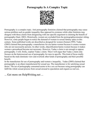 Pornography Is A Complex Topic
Pornography is a complex topic. Anti pornography feminists claimed that pornography may cause
serious problem such as gender inequality thus opposed its existence while other feminists may
disagree with those claims from disagreeing with one specific argument to claiming the benefit of
pornography (Saul, 2003). Historically, women are excluded from the pornographyconsumer sitting.
However, some people began to notice the demand of women in sexual fantasy space in this
century. Some published works are described as designed for women (Sonnet,1999). Vadas
(2005) claimed that pornography s manufacture for use harms women because it creates women
who are not necessarily persons. In other words, objectification harms women because it makes
women s personhood become not necessary. However, Vadas s claim is not enough to oppose
pornography. I will, firstly, explain Vadas s claim. Then I will argue that Vadas s claim only
focuses on the heterosexual use of pornography for men in specific. This kind of focus totally
based on the male dominate view and overlook other kinds of pornography and their possible
benefit.
In the manufacture for use of pornography and women s inequality , Vadas (2005) claimed that
pornography is an object manufactured for sexual use. The manufacture is for satisfying sexual
desire. The act of pornography consumed seems to be a sex act because using pornography can
fulfil the whole sexual process from sexual arousal to ejaculation and orgasm as real sex.
... Get more on HelpWriting.net ...
 