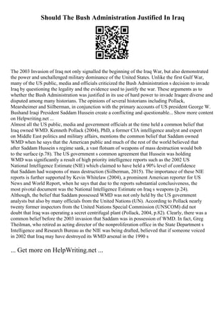 Should The Bush Administration Justified In Iraq
The 2003 Invasion of Iraq not only signalled the beginning of the Iraq War, but also demonstrated
the power and unchallenged military dominance of the United States. Unlike the first Gulf War,
many of the US public, media and officials criticized the Bush Administration s decision to invade
Iraq by questioning the legality and the evidence used to justify the war. These arguments as to
whether the Bush Administration was justified in its use of hard power to invade Iraqare diverse and
disputed among many historians. The opinions of several historians including Pollack,
Mearsheimer and Siilberman, in conjunction with the primary accounts of US president George W.
Bushand Iraqi President Saddam Hussein create a conflicting and questionable... Show more content
on Helpwriting.net ...
Almost all the US public, media and government officials at the time held a common belief that
Iraq owned WMD. Kenneth Pollack (2004), PhD, a former CIA intelligence analyst and expert
on Middle East politics and military affairs, mentions the common belief that Saddam owned
WMD when he says that the American public and much of the rest of the world believed that
after Saddam Hussein s regime sank, a vast flotsam of weapons of mass destruction would bob
to the surface (p.78). The US government s common agreement that Hussein was holding
WMD was significantly a result of high priority intelligence reports such as the 2002 US
National Intelligence Estimate (NIE) which claimed to have held a 90% level of confidence
that Saddam had weapons of mass destruction (Siilberman, 2015). The importance of these NIE
reports is further supported by Kevin Whitelaw (2004), a prominent American reporter for US
News and World Report, when he says that due to the reports substantial conclusiveness, the
most pivotal document was the National Intelligence Estimate on Iraq s weapons (p.24).
Although, the belief that Saddam possessed WMD was not only held by the US government
analysts but also by many officials from the United Nations (UN). According to Pollack nearly
twenty former inspectors from the United Nations Special Commission (UNSCOM) did not
doubt that Iraq was operating a secret centrifugal plant (Pollack, 2004, p.82). Clearly, there was a
common belief before the 2003 invasion that Saddam was in possession of WMD. In fact, Greg
Theilman, who retired as acting director of the nonproliferation office in the State Department s
Intelligence and Research Bureau as the NIE was being drafted, believed that if someone voiced
in 2002 that Iraq may have destroyed its WMD arsenal in the 1990 s
... Get more on HelpWriting.net ...
 