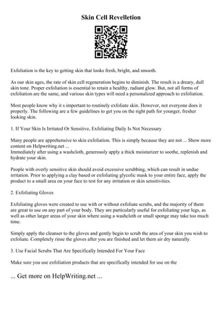 Skin Cell Revelletion
Exfoliation is the key to getting skin that looks fresh, bright, and smooth.
As our skin ages, the rate of skin cell regeneration begins to diminish. The result is a dreary, dull
skin tone. Proper exfoliation is essential to retain a healthy, radiant glow. But, not all forms of
exfoliation are the same, and various skin types will need a personalized approach to exfoliation.
Most people know why it s important to routinely exfoliate skin. However, not everyone does it
properly. The following are a few guidelines to get you on the right path for younger, fresher
looking skin.
1. If Your Skin Is Irritated Or Sensitive, Exfoliating Daily Is Not Necessary
Many people are apprehensive to skin exfoliation. This is simply because they are not ... Show more
content on Helpwriting.net ...
Immediately after using a washcloth, generously apply a thick moisturizer to soothe, replenish and
hydrate your skin.
People with overly sensitive skin should avoid excessive scrubbing, which can result in undue
irritation. Prior to applying a clay based or exfoliating glycolic mask to your entire face, apply the
product to a small area on your face to test for any irritation or skin sensitivities.
2. Exfoliating Gloves
Exfoliating gloves were created to use with or without exfoliate scrubs, and the majority of them
are great to use on any part of your body. They are particularly useful for exfoliating your legs, as
well as other larger areas of your skin where using a washcloth or small sponge may take too much
time.
Simply apply the cleanser to the gloves and gently begin to scrub the area of your skin you wish to
exfoliate. Completely rinse the gloves after you are finished and let them air dry naturally.
3. Use Facial Scrubs That Are Specifically Intended For Your Face
Make sure you use exfoliation products that are specifically intended for use on the
... Get more on HelpWriting.net ...
 