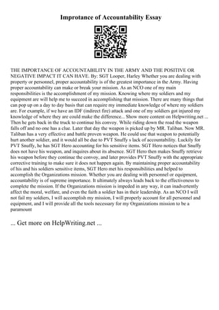 Improtance of Accountability Essay
THE IMPORTANCE OF ACCOUNTABILITY IN THE ARMY AND THE POSITIVE OR
NEGATIVE IMPACT IT CAN HAVE. By: SGT Looper, Harley Whether you are dealing with
property or personnel, proper accountability is of the greatest importance in the Army. Having
proper accountability can make or break your mission. As an NCO one of my main
responsibilities is the accomplishment of my mission. Knowing where my soldiers and my
equipment are will help me to succeed in accomplishing that mission. There are many things that
can pop up on a day to day basis that can require my immediate knowledge of where my soldiers
are. For example, if we have an IDF (indirect fire) attack and one of my soldiers got injured my
knowledge of where they are could make the difference... Show more content on Helpwriting.net ...
Then he gets back in the truck to continue his convoy. While riding down the road the weapon
falls off and no one has a clue. Later that day the weapon is picked up by MR. Taliban. Now MR.
Taliban has a very effective and battle proven weapon. He could use that weapon to potentially
hurt another soldier, and it would all be due to PVT Snuffy s lack of accountability. Luckily for
PVT Snuffy, he has SGT Hero accounting for his sensitive items. SGT Hero notices that Snuffy
does not have his weapon, and inquires about its absence. SGT Hero then makes Snuffy retrieve
his weapon before they continue the convoy, and later provides PVT Snuffy with the appropriate
corrective training to make sure it does not happen again. By maintaining proper accountability
of his and his soldiers sensitive items, SGT Hero met his responsibilities and helped to
accomplish the Organizations mission. Whether you are dealing with personnel or equipment,
accountability is of supreme importance. It ultimately always leads back to the effectiveness to
complete the mission. If the Organizations mission is impeded in any way, it can inadvertently
affect the moral, welfare, and even the faith a soldier has in their leadership. As an NCO I will
not fail my soldiers, I will accomplish my mission, I will properly account for all personnel and
equipment, and I will provide all the tools necessary for my Organizations mission to be a
paramount
... Get more on HelpWriting.net ...
 