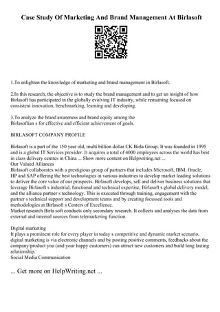 Case Study Of Marketing And Brand Management At Birlasoft
1.To enlighten the knowledge of marketing and brand management in Birlasoft.
2.In this research, the objective is to study the brand management and to get an insight of how
Birlasoft has participated in the globally evolving IT industry, while remaining focused on
consistent innovation, benchmarking, learning and developing.
3.To analyze the brand awareness and brand equity among the
Birlasoftian s for effective and efficient achievement of goals.
BIRLASOFT COMPANY PROFILE
Birlasoft is a part of the 150 year old, multi billion dollar CK Birla Group. It was founded in 1995
and is a global IT Services provider. It acquires a total of 4000 employees across the world has best
in class delivery centres in China ... Show more content on Helpwriting.net ...
Our Valued Alliances
Birlasoft collaborates with a prestigious group of partners that includes Microsoft, IBM, Oracle,
HP and SAP offering the best technologies in various industries to develop market leading solutions
to deliver the core value of our prospects. Birlasoft develops, sell and deliver business solutions that
leverage Birlasoft s industrial, functional and technical expertise, Birlasoft s global delivery model,
and the alliance partner s technology. This is executed through training, engagement with the
partner s technical support and development teams and by creating focussed tools and
methodologies at Birlasoft s Centers of Excellence.
Market research Birla soft conducts only secondary research. It collects and analyses the data from
external and internal sources from telemarketing function.
Digital marketing
It plays a prominent role for every player in today s competitive and dynamic market scenario,
digital marketing is via electronic channels and by posting positive comments, feedbacks about the
company/product you (and your happy customers) can attract new customers and build long lasting
relationship.
Social Media Communication
... Get more on HelpWriting.net ...
 