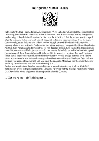 Refrigerator Mother Theory
Refrigerator Mother Theory. Initially, Leo Kanner (1943), a child psychiatrist at the Johns Hopkins
University, introduced the term early infantile autism in 1943. He considered that the refrigerator
mother triggered early infantile autism. In other words, he believed that the autism was developed
after the birth, and lack of parental warmth triggered children to become isolated from the society.
Consequently, those children who did not receive enough care exhibited autistic like feature,
meaning alone or self in Greek. Furthermore, this idea was strongly supported by Bruno Bettelheim,
Austrian born American child psychiatrist, for two decades. He similarly claims that the autismwas
caused from mother withheld appropriate affection toward their children and failed to make a good
connection with them during infancy (Bettelheim, 2010). Moreover, he states that weak or absent
father would likely cause autism, since children would not receive enough paternal love. In both
cases, psychiatrists in mid twentieth century believed that the autism was developed from children
not receiving enough love, warmth and care from their parents. Moreover, they believed that good
parenting could alleviate children from becoming ASD.
Autism and Vaccination. Another postnatal theory is a vaccination theory. Andrew Wakefield
published an article in the medical journal, Lancelot, reporting that the measles, mumps and rubella
(MMR) vaccine would trigger the autism spectrum disorder (Godlee,
... Get more on HelpWriting.net ...
 
