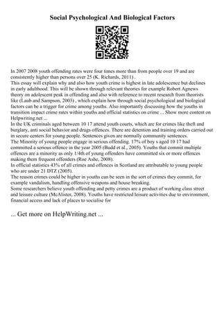 Social Psychological And Biological Factors
In 2007 2008 youth offending rates were four times more than from people over 19 and are
consistently higher than persons over 25 (K. Richards, 2011) .
This essay will explain why and also how youth crime is highest in late adolescence but declines
in early adulthood. This will be shown through relevant theories for example Robert Agnews
theory on adolescent peak in offending and also with reference to recent research from theorists
like (Laub and Sampson, 2003) , which explain how through social psychological and biological
factors can be a trigger for crime among youths. Also importantly discussing how the youths in
transition impact crime rates within youths and official statistics on crime ... Show more content on
Helpwriting.net ...
In the UK criminals aged between 10 17 attend youth courts, which are for crimes like theft and
burglary, anti social behavior and drugs offences. There are detention and training orders carried out
in secure centers for young people. Sentences given are normally community sentences.
The Minority of young people engage in serious offending. 17% of boy s aged 10 17 had
committed a serious offence in the year 2005 (Budd et al., 2005). Youths that commit multiple
offences are a minority as only 1/4th of young offenders have committed six or more offences
making them frequent offenders (Roe Ashe, 2008).
In official statistics 43% of all crimes and offences in Scotland are attributable to young people
who are under 21 DTZ (2005).
The reason crimes could be higher in youths can be seen in the sort of crimes they commit, for
example vandalism, handling offensive weapons and house breaking.
Some researchers believe youth offending and petty crimes are a product of working class street
and leisure culture (McAlister, 2008). Youths have restricted leisure activities due to environment,
financial access and lack of places to socialise for
... Get more on HelpWriting.net ...
 