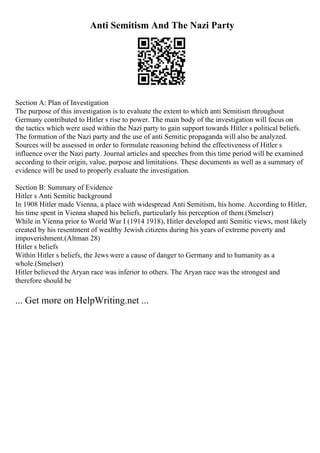 Anti Semitism And The Nazi Party
Section A: Plan of Investigation
The purpose of this investigation is to evaluate the extent to which anti Semitism throughout
Germany contributed to Hitler s rise to power. The main body of the investigation will focus on
the tactics which were used within the Nazi party to gain support towards Hitler s political beliefs.
The formation of the Nazi party and the use of anti Semitic propaganda will also be analyzed.
Sources will be assessed in order to formulate reasoning behind the effectiveness of Hitler s
influence over the Nazi party. Journal articles and speeches from this time period will be examined
according to their origin, value, purpose and limitations. These documents as well as a summary of
evidence will be used to properly evaluate the investigation.
Section B: Summary of Evidence
Hitler s Anti Semitic background
In 1908 Hitler made Vienna, a place with widespread Anti Semitism, his home. According to Hitler,
his time spent in Vienna shaped his beliefs, particularly his perception of them.(Smelser)
While in Vienna prior to World War I (1914 1918), Hitler developed anti Semitic views, most likely
created by his resentment of wealthy Jewish citizens during his years of extreme poverty and
impoverishment.(Altman 28)
Hitler s beliefs
Within Hitler s beliefs, the Jews were a cause of danger to Germany and to humanity as a
whole.(Smelser)
Hitler believed the Aryan race was inferior to others. The Aryan race was the strongest and
therefore should be
... Get more on HelpWriting.net ...
 