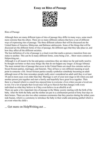 Essay on Rites of Passage
Rites of Passage
Although there are many different types of rites of passage they differ in many ways, some much
more extreme than the others. There are so many different cultures that have a ton of different
ways of expressing rites of passage. The three different cultures that will be discussed are the
United States of America, Malaysian, and Balinese adolescents. Some of the things that will be
discussed are the different forms of rites of passage, the different ages that they take place at, and
how they affect all the different societies.
The best definition of a rite of passage is a ritual event that marks a person s transition from one
status to another. This can be in many different forms, some being a lot ... Show more content on
Helpwriting.net ...
Although it is all meant to be fun and games sometimes they are taken too far and really need to
be thought out better so that crazy things like that do not happen any longer. (Chicago tribune)
The more normal rites of passage that occur in the United States are much less extreme such as
Sweet Sixteen parties, marriages, and funerals. They all have a very different meaning at each
point in someone s life. Sweet Sixteen parties usually symbolize somebody becoming an adult
although most of the time nowadays people really aren t considered an adult until they re at least
18 and in most cases even older than that. Marriage is sort of your next stage in life when you and
another person join together and start a family and hopefully have great lives together. Then
there is a funeral which is a much less enjoyed time in everyone s lives when you put a loved one
to rest. For a lot of people their loved ones will go to Heaven but that changes with every
individual on what they believe in if they even believe in an afterlife at all.
There are quite a few important rites of passage in the Malay society starting with the birth of the
baby. After the birth the baby and the mother are put in a confinement period of forty four days in
their homes. There are also two other common ceremonies that they practice during the infant years
niak buaian, which is a ceremony to introduce the baby to their cradle and potong jambul which is
an event when the child s
... Get more on HelpWriting.net ...
 