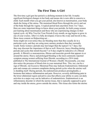 The First Time A Girl
The first time a girl gets her period is a defining moment in her life. It marks
significant biological changes in her body and means she is now able to conceive a
child. Each month when you get your period, also known as menstruation, your body
sheds the lining of the uterus. The menstrual blood flows through the cervix and out
of the body through the vagina. A typical period lasts anywhere from 3 to 7 days.
Here are some important things to know about your periods, for both young women
just learning about menstruation and those who are experiencing changes in their
typical cycle. пїј Why You Get Your Periods Every month, an egg begins to grow in
one of your ovaries. After it is fully developed, it leaves the ovary and travels to the...
Show more content on Helpwriting.net ...
Some might not even notice they are bleeding more than they usually do in a
particular cycle, and they are using more sanitary products than they normally
would. Some women s periods may last longer than the typical 3 to 7 days, but
they may discount the importance of that as well. However, heavy bleeding during
periods and cycles that stretch beyond 7 or 8 days might be indicative of a fibroid
growth. A fibroid is a noncancerous, fibrous and muscular growth that appears in or
around the uterus. Heavy and prolonged bleeding is the most commonly reported
symptom among women suffering from fibroids, according to a 2014 study
published in The International Journal of Women s Health. Occasionally, you may
also notice the presence of blood clots in your menstrual flow. This, too, can be a
sign of fibroids. пїј Excessive Menstrual Pain may Indicate Endometriosis Abdominal
pain and cramps are common complaints during period cycles when the uterine wall
is shedding itself. During periods, the endometrium produces prostaglandin, a
hormone that induces inflammation and pain. However, severely debilitating pain in
the lower abdominal region and pelvic area that affects your ability to carry out daily
activities in a major way can be indicative of endometriosis. Endometriosis is an
inflammatory disorder in which the uterine tissue, that is typically supposed to grow
and stay inside the uterus, grows outside the uterus. This tissue also forms the uterine
 