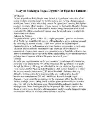Essay on Making a Biogas Digestor for Ugandan Farmers
Introduction
For this project I am doing biogas, most farmers in Uganda don t make use of the
animal waste to generate energy for their household use. Having a biogas digester
would give farmers power which they can use for lighting and cooking. The digester
produces bio slurry which serves as organic manure for their crops. Therefore biogas
would be the most efficient and accessible form of energy in the rural areas which
constitute 80% of the population of Uganda since the animal waste is available to
them at no financial cost.
Defining the Problem
The population of Uganda is 35,918,915, eighty percent of Ugandans are farmers
(CIA World Fact book).Only 25 percent of Ugandans have access to the power grid,
the remaining 75 percent have to ... Show more content on Helpwriting.net ...
Having electricity in rural areas can also bring business opportunities to rural areas.
Education and health in the rural areas will be improved. This will result in
economic development and income generation for women. Rural electrification also
improves the technological view of the people because they will be able to learn new
techniques on computers which will improve their intelligence.
Solution
An ambitious target is needed by the government of Uganda to provide accessible,
cheap and clean energy to the 75% of the population. The government of Uganda
through the Ministry of Energy should subsidize the cost of the bio digester unit.
From records, the GDP per capita for Uganda is 1,500 Dollars therefore it is one of
the poorest countries in the world (CIA World Fact book). It is therefore very
difficult if not impossible for a household to be able to afford a bio digester
because a unit cost between 700 and 1000 United States Dollars (Kafayat
Adeyemi). There should be programmes on the importance of bio digester to the
farmers (savings, clean cooking, health benefits, green or sustainable environment
etc.). This will give the farmers a sense of responsibility and involvement in the
whole process. Donor funding should also be pursued. The farmers in rural areas
should invest in biogas digesters, a biogas digester would be useful because it needs
raw materials which are available to the farmers at any time.
 