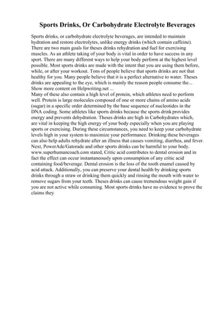 Sports Drinks, Or Carbohydrate Electrolyte Beverages
Sports drinks, or carbohydrate electrolyte beverages, are intended to maintain
hydration and restore electrolytes, unlike energy drinks (which contain caffeine).
There are two main goals for theses drinks rehydration and fuel for exercising
muscles. As an athlete taking of your body is vital in order to have success in any
sport. There are many different ways to help your body perform at the highest level
possible. Most sports drinks are made with the intent that you are using them before,
while, or after your workout. Tons of people believe that sports drinks are not that
healthy for you. Many people believe that it is a perfect alternative to water. Theses
drinks are appealing to the eye, which is mainly the reason people consume the...
Show more content on Helpwriting.net ...
Many of these also contain a high level of protein, which athletes need to perform
well. Protein is large molecules composed of one or more chains of amino acids
(sugar) in a specific order determined by the base sequence of nucleotides in the
DNA coding. Some athletes like sports drinks because the sports drink provides
energy and prevents dehydration. Theses drinks are high in Carbohydrates which,
are vital in keeping the high energy of your body especially when you are playing
sports or exercising. During these circumstances, you need to keep your carbohydrate
levels high in your system to maximize your performance. Drinking these beverages
can also help adults rehydrate after an illness that causes vomiting, diarrhea, and fever.
Next, PowerAde/Gatorade and other sports drinks can be harmful to your body.
www.superhumancoach.com stated, Critic acid contributes to dental erosion and in
fact the effect can occur instantaneously upon consumption of any critic acid
containing food/beverage. Dental erosion is the loss of the tooth enamel caused by
acid attack. Additionally, you can preserve your dental health by drinking sports
drinks through a straw or drinking them quickly and rinsing the mouth with water to
remove sugars from your teeth. Theses drinks can cause tremendous weight gain if
you are not active while consuming. Most sports drinks have no evidence to prove the
claims they
 