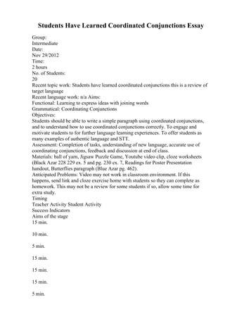 Students Have Learned Coordinated Conjunctions Essay
Group:
Intermediate
Date:
Nov 29/2012
Time:
2 hours
No. of Students:
20
Recent topic work: Students have learned coordinated conjunctions this is a review of
target language
Recent language work: n/a Aims:
Functional: Learning to express ideas with joining words
Grammatical: Coordinating Conjunctions
Objectives:
Students should be able to write a simple paragraph using coordinated conjunctions,
and to understand how to use coordinated conjunctions correctly. To engage and
motivate students to for further language learning experiences. To offer students as
many examples of authentic language and STT.
Assessment: Completion of tasks, understanding of new language, accurate use of
coordinating conjunctions, feedback and discussion at end of class.
Materials: ball of yarn, Jigsaw Puzzle Game, Youtube video clip, cloze worksheets
(Black Azar 228 229 ex. 5 and pg. 230 ex. 7, Readings for Poster Presentation
handout, Butterflies paragraph (Blue Azar pg. 462).
Anticipated Problems: Video may not work in classroom environment. If this
happens, send link and cloze exercise home with students so they can complete as
homework. This may not be a review for some students if so, allow some time for
extra study.
Timing
Teacher Activity Student Activity
Success Indicators
Aims of the stage
15 min.
10 min.
5 min.
15 min.
15 min.
15 min.
5 min.
 