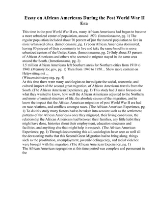 Essay on African Americans During the Post World War II
Era
This time in the post World War II era, many African Americans had began to become
a more urbanized center of population, around 1970. (Inmotionaame, pg. 1) The
regular population included about 70 percent of just the natural population to live in
more urbanized cities. (Inmotionaame, pg. 1) Soon African Americans dominated,
having 80 percent of their community to live and take the same benefits in more
urbanized centers of the Unites States. (Inmotionaame, pg. 2) Only about 53 percent
of African Americans and others who seemed to migrate stayed in the same area
around the South. (Inmotionaame, pg. 2)
1.5 million African Americans left Southern areas for Northern cities from 1910 to
1940. (Memory.loc.gov, pg. 1) Then from 1940 to 1950... Show more content on
Helpwriting.net ...
(Wisconsinhistory.org, pg. 4)
At this time there were many sociologists to investigate the social, economic, and
cultural impact of the second great migration, of African Americans travels from the
South. (The African AmericanExperience, pg. 1) This study had 3 main focuses on
what they wanted to know, how well the African Americans adjusted to the Northern
and more urbanized structure of life, the absolute causes of the migration, and to
know the impact that the African American migration of post World War II era had
on race relations, and conflicts amongst races. (The African American Experience, pg.
1) To do this study many factors had to be taken into account such as the settlement
patterns of the African Americans once they migrated, their living conditions, the
relationship the African Americans had between their families, any little habit they
might have done, histories about their employment, education structures and
facilities, and anything else that might help in research. (The African American
Experience, pg. 1) Through documenting this all, sociologists have seen as well all
the devastating truths that this Second Great Migration had to bring along, things
such as the prostitution, unemployment, juvenile delinquency, and racial violence
were brought with the migration. (The African American Experience, pg. 1)
The African American segregation at this time period was complete and permanent in
the
 