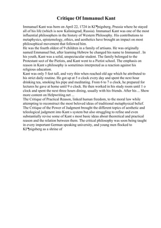 Critique Of Immanuel Kant
Immanuel Kant was born on April 22, 1724 in KГ¶nigsberg, Prussia where he stayed
all of his life (which is now Kaliningrad, Russia). Immanuel Kant was one of the most
influential philosophers in the history of Western Philosophy. His contributions to
metaphysics, epistemology, ethics, and aesthetics have brought an impact on most
philosophical movement that followed him.
He was the fourth oldest of 9 children in a family of artisans. He was originally
named Emmanuel but, after learning Hebrew he changed his name to Immanuel . In
his youth, Kant was a solid, unspectacular student. The family belonged to the
Protestant sect of the Pietists, and Kant went to a Pietist school. The emphasis on
reason in Kant s philosophy is sometimes interpreted as a reaction against his
religious education.
Kant was only 5 feet tall, and very thin when reached old age which he attributed to
his strict daily routine. He got up at 5 o clock every day and spent the next hour
drinking tea, smoking his pipe and meditating. From 6 to 7 o clock, he prepared for
lectures he gave at home until 9 o clock. He then worked in his study room until 1 o
clock and spent the next three hours dining, usually with his friends. After his ... Show
more content on Helpwriting.net ...
The Critique of Practical Reason, linked human freedom, to the moral law while
attempting to reconstruct the most beloved ideas of traditional metaphysical belief.
The Critique of the Power of Judgment brought the different topics of aesthetic and
teleological judgment into Kant s system but also struggling to refine and even
substantially revise some of Kant s most basic ideas about theoretical and practical
reason and the relation between them. The critical philosophy was soon being taught
in every important German speaking university, and young men flocked to
KГ¶nigsberg as a shrine of
 