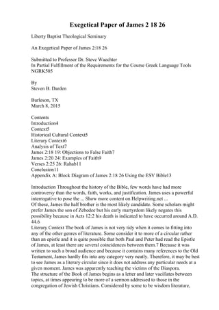 Exegetical Paper of James 2 18 26
Liberty Baptist Theological Seminary
An Exegetical Paper of James 2:18 26
Submitted to Professor Dr. Steve Waechter
In Partial Fulfillment of the Requirements for the Course Greek Language Tools
NGRK505
By
Steven B. Darden
Burleson, TX
March 8, 2015
Contents
Introduction4
Context5
Historical Cultural Context5
Literary Context6
Analysis of Text7
James 2:18 19: Objections to False Faith7
James 2:20 24: Examples of Faith9
Verses 2:25 26: Rahab11
Conclusion11
Appendix A: Block Diagram of James 2:18 26 Using the ESV Bible13
Introduction Throughout the history of the Bible, few words have had more
controversy than the words, faith, works, and justification. James uses a powerful
interrogative to pose the ... Show more content on Helpwriting.net ...
Of these, James the half brother is the most likely candidate. Some scholars might
prefer James the son of Zebedee but his early martyrdom likely negates this
possibility because in Acts 12:2 his death is indicated to have occurred around A.D.
44.6
Literary Context The book of James is not very tidy when it comes to fitting into
any of the other genres of literature. Some consider it to more of a circular rather
than an epistle and it is quite possible that both Paul and Peter had read the Epistle
of James, at least there are several coincidences between them.7 Because it was
written to such a broad audience and because it contains many references to the Old
Testament, James hardly fits into any category very neatly. Therefore, it may be best
to see James as a literary circular since it does not address any particular needs at a
given moment. James was apparently teaching the victims of the Diaspora.
The structure of the Book of James begins as a letter and later vacillates between
topics, at times appearing to be more of a sermon addressed to those in the
congregation of Jewish Christians. Considered by some to be wisdom literature,
 