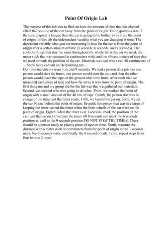Point Of Origin Lab
The purpose of this lab was to find out how the amount of time that has elapsed
affect the position of the car away from the point of origin. Our hypothesis was if
the time elapsed is longer, then the car is going to be further away from the point
of origin. In this lab the independent variable what you are changing is time. The
dependent variable what you are measuring is how far the car is from the point of
origin after a certain amount of time (3 seconds, 6 seconds, and 9 seconds). The
controls things that stay the same throughout the whole lab is the car we used, the
meter stick that we measured in centimeters with, and the 40 centimeters of tape that
we used to mark the position of the car. Materials we used was a car, 40 centimeters of
... Show more content on Helpwriting.net ...
Our time increments were 3, 6, and 9 seconds. We had a person do a job like one
person would start the timer, one person would start the car, and then the other
person would place the tape on the ground after time limit. After each trial we
measured each piece of tape and how far away it was from the point of origin. The
first thing me and my group did for the lab was that we gathered our materials.
Second, we decided who was going to do what. Third, we marked the point of
origin with a small amount of the 40 cm. of tape. Fourth, the person that was in
charge of the timer got the timer ready. Fifth, we turned the car on. Sixth, we set
the car 60 cm. behind the point of origin. Seventh, the person that was in charge of
keeping the timer started the timer when the front wheels of the car were on the
point of origin. Eighth, when the timer is at 3 seconds, mark the position of the
car right that second. Continue the timer till 9 seconds and mark the 6 seconds
position as well as the 9 seconds position DO NOT STOP THE TIMER. There
should be a person ready to place a piece of tape on time. Ninth, measure the
distance with a meter stick in centimeters from the point of origin to the 3 seconds
mark, the 6 seconds mark, and finally the 9 seconds mark. Tenth, repeat steps from
four to nine 2 more
 