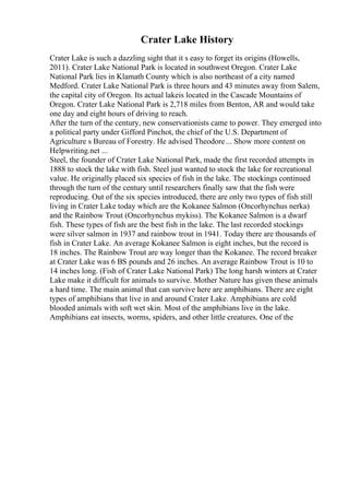 Crater Lake History
Crater Lake is such a dazzling sight that it s easy to forget its origins (Howells,
2011). Crater Lake National Park is located in southwest Oregon. Crater Lake
National Park lies in Klamath County which is also northeast of a city named
Medford. Crater Lake National Park is three hours and 43 minutes away from Salem,
the capital city of Oregon. Its actual lakeis located in the Cascade Mountains of
Oregon. Crater Lake National Park is 2,718 miles from Benton, AR and would take
one day and eight hours of driving to reach.
After the turn of the century, new conservationists came to power. They emerged into
a political party under Gifford Pinchot, the chief of the U.S. Department of
Agriculture s Bureau of Forestry. He advised Theodore... Show more content on
Helpwriting.net ...
Steel, the founder of Crater Lake National Park, made the first recorded attempts in
1888 to stock the lake with fish. Steel just wanted to stock the lake for recreational
value. He originally placed six species of fish in the lake. The stockings continued
through the turn of the century until researchers finally saw that the fish were
reproducing. Out of the six species introduced, there are only two types of fish still
living in Crater Lake today which are the Kokanee Salmon (Oncorhynchus nerka)
and the Rainbow Trout (Oncorhynchus mykiss). The Kokanee Salmon is a dwarf
fish. These types of fish are the best fish in the lake. The last recorded stockings
were silver salmon in 1937 and rainbow trout in 1941. Today there are thousands of
fish in Crater Lake. An average Kokanee Salmon is eight inches, but the record is
18 inches. The Rainbow Trout are way longer than the Kokanee. The record breaker
at Crater Lake was 6 ВЅ pounds and 26 inches. An average Rainbow Trout is 10 to
14 inches long. (Fish of Crater Lake National Park) The long harsh winters at Crater
Lake make it difficult for animals to survive. Mother Nature has given these animals
a hard time. The main animal that can survive here are amphibians. There are eight
types of amphibians that live in and around Crater Lake. Amphibians are cold
blooded animals with soft wet skin. Most of the amphibians live in the lake.
Amphibians eat insects, worms, spiders, and other little creatures. One of the
 