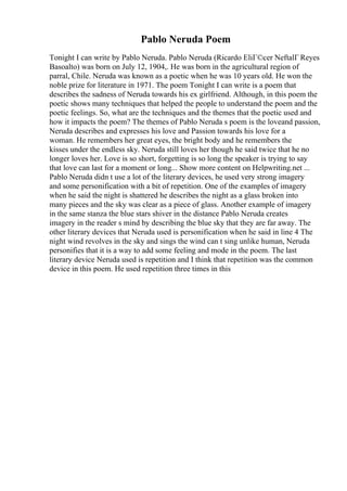 Pablo Neruda Poem
Tonight I can write by Pablo Neruda. Pablo Neruda (Ricardo EliГ©cer NeftalГ Reyes
Basoalto) was born on July 12, 1904,. He was born in the agricultural region of
parral, Chile. Neruda was known as a poetic when he was 10 years old. He won the
noble prize for literature in 1971. The poem Tonight I can write is a poem that
describes the sadness of Neruda towards his ex girlfriend. Although, in this poem the
poetic shows many techniques that helped the people to understand the poem and the
poetic feelings. So, what are the techniques and the themes that the poetic used and
how it impacts the poem? The themes of Pablo Neruda s poem is the loveand passion,
Neruda describes and expresses his love and Passion towards his love for a
woman. He remembers her great eyes, the bright body and he remembers the
kisses under the endless sky. Neruda still loves her though he said twice that he no
longer loves her. Love is so short, forgetting is so long the speaker is trying to say
that love can last for a moment or long... Show more content on Helpwriting.net ...
Pablo Neruda didn t use a lot of the literary devices, he used very strong imagery
and some personification with a bit of repetition. One of the examples of imagery
when he said the night is shattered he describes the night as a glass broken into
many pieces and the sky was clear as a piece of glass. Another example of imagery
in the same stanza the blue stars shiver in the distance Pablo Neruda creates
imagery in the reader s mind by describing the blue sky that they are far away. The
other literary devices that Neruda used is personification when he said in line 4 The
night wind revolves in the sky and sings the wind can t sing unlike human, Neruda
personifies that it is a way to add some feeling and mode in the poem. The last
literary device Neruda used is repetition and I think that repetition was the common
device in this poem. He used repetition three times in this
 