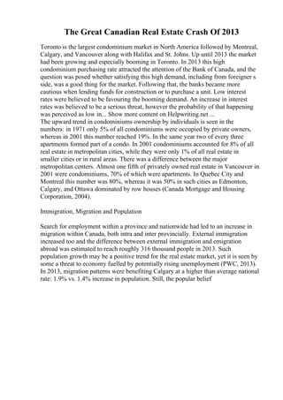 The Great Canadian Real Estate Crash Of 2013
Toronto is the largest condominium market in North America followed by Montreal,
Calgary, and Vancouver along with Halifax and St. Johns. Up until 2013 the market
had been growing and especially booming in Toronto. In 2013 this high
condominium purchasing rate attracted the attention of the Bank of Canada, and the
question was posed whether satisfying this high demand, including from foreigner s
side, was a good thing for the market. Following that, the banks became more
cautious when lending funds for construction or to purchase a unit. Low interest
rates were believed to be favouring the booming demand. An increase in interest
rates was believed to be a serious threat, however the probability of that happening
was perceived as low in... Show more content on Helpwriting.net ...
The upward trend in condominiums ownership by individuals is seen in the
numbers: in 1971 only 5% of all condominiums were occupied by private owners,
whereas in 2001 this number reached 19%. In the same year two of every three
apartments formed part of a condo. In 2001 condominiums accounted for 8% of all
real estate in metropolitan cities, while they were only 1% of all real estate in
smaller cities or in rural areas. There was a difference between the major
metropolitan centers. Almost one fifth of privately owned real estate in Vancouver in
2001 were condominiums, 70% of which were apartments. In Quebec City and
Montreal this number was 80%, whereas it was 50% in such cities as Edmonton,
Calgary, and Ottawa dominated by row houses (Canada Mortgage and Housing
Corporation, 2004).
Immigration, Migration and Population
Search for employment within a province and nationwide had led to an increase in
migration within Canada, both intra and inter provincially. External immigration
increased too and the difference between external immigration and emigration
abroad was estimated to reach roughly 316 thousand people in 2013. Such
population growth may be a positive trend for the real estate market, yet it is seen by
some a threat to economy fuelled by potentially rising unemployment (PWC, 2013).
In 2013, migration patterns were benefiting Calgary at a higher than average national
rate: 1.9% vs. 1.4% increase in population. Still, the popular belief
 
