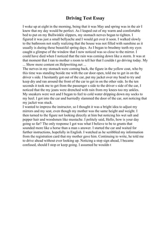 Driving Test Essay
I woke up at eight in the morning, being that it was May and spring was in the air I
knew that my day would be perfect. As I leaped out of my warm and comfortable
bed to put on my Bullwinkle slippers, my stomach nerves began to tighten. I
figured it was just a small bellyache and I would get over it soon. I walked slowly
to the bathroom not really realizing that the house was not filled with sunshine as it
usually is during these beautiful spring days. As I began to brushmy teeth my eyes
caught a glimpse of the window that I now noticed was so close to the mirror. I
could have died when I noticed that the rain was coming down like a storm. It was at
that moment that I ran to mother s room to tell her that I couldn t go driving today. My
... Show more content on Helpwriting.net ...
The nerves in my stomach were coming back, the figure in the yellow coat, who by
this time was standing beside me with the car door open, told me to get in on the
driver s side. I hesitantly got out of the car, put my jacket over my head to try and
keep dry and ran around the front of the car to get in on the other side. In the ten
seconds it took me to get from the passenger s side to the driver s side of the car, I
noticed that the my jeans were drenched with rain from my knees too my ankles.
My sneakers were wet and I began to feel to cold water dripping down my socks to
my heel. I got into the car and hurriedly slammed the door of the car, not noticing that
my jacket was stuck.
I wanted to impress the instructor, so I thought it was a bright idea to adjust my
mirrors and my seat, even though my mother was the same height and weight. I
then turned to the figure not looking directly at him but noticing his wet salt and
pepper hair and woodsmen like mustache. I politely said, Hello, how is your day
going so far? The only response I got was what I believe to be to grunts that
sounded more like a horse than a man s answer. I started the car and waited for
further instructions, hopefully in English. I watched as he scribbled my information
from the registration card that my mother gave him. Continuing to write, he told me
to drive ahead without ever looking up. Noticing a stop sign ahead, I became
confused, should I stop or keep going. I assumed he wouldn t
 