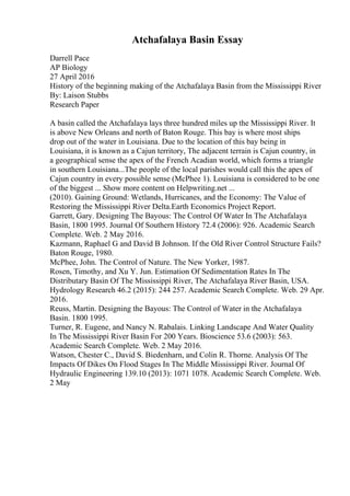 Atchafalaya Basin Essay
Darrell Pace
AP Biology
27 April 2016
History of the beginning making of the Atchafalaya Basin from the Mississippi River
By: Laison Stubbs
Research Paper
A basin called the Atchafalaya lays three hundred miles up the Mississippi River. It
is above New Orleans and north of Baton Rouge. This bay is where most ships
drop out of the water in Louisiana. Due to the location of this bay being in
Louisiana, it is known as a Cajun territory, The adjacent terrain is Cajun country, in
a geographical sense the apex of the French Acadian world, which forms a triangle
in southern Louisiana...The people of the local parishes would call this the apex of
Cajun country in every possible sense (McPhee 1). Louisiana is considered to be one
of the biggest ... Show more content on Helpwriting.net ...
(2010). Gaining Ground: Wetlands, Hurricanes, and the Economy: The Value of
Restoring the Mississippi River Delta.Earth Economics Project Report.
Garrett, Gary. Designing The Bayous: The Control Of Water In The Atchafalaya
Basin, 1800 1995. Journal Of Southern History 72.4 (2006): 926. Academic Search
Complete. Web. 2 May 2016.
Kazmann, Raphael G and David B Johnson. If the Old River Control Structure Fails?
Baton Rouge, 1980.
McPhee, John. The Control of Nature. The New Yorker, 1987.
Rosen, Timothy, and Xu Y. Jun. Estimation Of Sedimentation Rates In The
Distributary Basin Of The Mississippi River, The Atchafalaya River Basin, USA.
Hydrology Research 46.2 (2015): 244 257. Academic Search Complete. Web. 29 Apr.
2016.
Reuss, Martin. Designing the Bayous: The Control of Water in the Atchafalaya
Basin. 1800 1995.
Turner, R. Eugene, and Nancy N. Rabalais. Linking Landscape And Water Quality
In The Mississippi River Basin For 200 Years. Bioscience 53.6 (2003): 563.
Academic Search Complete. Web. 2 May 2016.
Watson, Chester C., David S. Biedenharn, and Colin R. Thorne. Analysis Of The
Impacts Of Dikes On Flood Stages In The Middle Mississippi River. Journal Of
Hydraulic Engineering 139.10 (2013): 1071 1078. Academic Search Complete. Web.
2 May
 