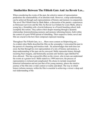 Similarities Between The Fiftieth Gate And Au Revoir Les...
When considering the events of the past, the selective nature of representation
predestines the unattainability of an absolute truth. However, a deep understanding
can be achieved through such representations of history and memory in conjunction.
The novel The Fiftieth Gate by Mark Baker, a discussion of his parent s experiences
as Holocaust survivors and the film Au Revoir Les Enfants by Louis Malle, about a
young boy s friendship with a Jewish hideaway in a French boarding school, both
exemplify this notion. They achieve their deeper meaning through a dynamic
relationship; historyinforming memory and memory informing history, both within
the context of a post WWII period of rebuilding. Their respective forms; novel and
film are crucial in the how their composers represent meaning.
Throughout The Fiftieth Gate, in a ... Show more content on Helpwriting.net ...
As evident when Malle described the film on the screenplay; I reinvented the past in
the pursuit of a haunting and timeless truth . He acknowledges that truth does not
exist, but that through his own representation of a mix of history and memory, a
deep understanding of the past can be conveyed. Malle represents history through
recurring Nazi imagery, and historically accurate anti Semitic signs labelled No
Jews allowed . This has a powerful effect on the viewer, who in turn can understand
the events at a greater level. Malle stated in a 1999 interview; the process of
representation is tortured and complicated. His choice to include researched
historical information and not just that of his young memory, places the emotive
journey of the film into a wider context or reality and detail. The way in which
history informs memory within the film is essential in achieving a viewer s deep and
real understanding of the
 