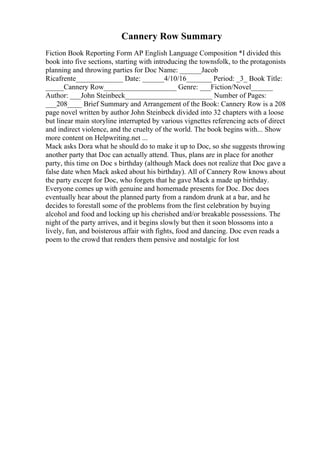 Cannery Row Summary
Fiction Book Reporting Form AP English Language Composition *I divided this
book into five sections, starting with introducing the townsfolk, to the protagonists
planning and throwing parties for Doc Name: ______Jacob
Ricafrente_____________ Date: ______4/10/16_______ Period: _3_ Book Title:
_____Cannery Row____________________ Genre: ___Fiction/Novel______
Author: ___John Steinbeck________________________ Number of Pages:
___208____ Brief Summary and Arrangement of the Book: Cannery Row is a 208
page novel written by author John Steinbeck divided into 32 chapters with a loose
but linear main storyline interrupted by various vignettes referencing acts of direct
and indirect violence, and the cruelty of the world. The book begins with... Show
more content on Helpwriting.net ...
Mack asks Dora what he should do to make it up to Doc, so she suggests throwing
another party that Doc can actually attend. Thus, plans are in place for another
party, this time on Doc s birthday (although Mack does not realize that Doc gave a
false date when Mack asked about his birthday). All of Cannery Row knows about
the party except for Doc, who forgets that he gave Mack a made up birthday.
Everyone comes up with genuine and homemade presents for Doc. Doc does
eventually hear about the planned party from a random drunk at a bar, and he
decides to forestall some of the problems from the first celebration by buying
alcohol and food and locking up his cherished and/or breakable possessions. The
night of the party arrives, and it begins slowly but then it soon blossoms into a
lively, fun, and boisterous affair with fights, food and dancing. Doc even reads a
poem to the crowd that renders them pensive and nostalgic for lost
 