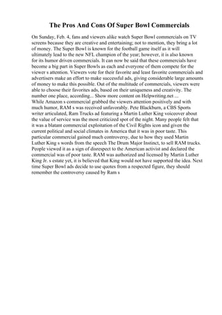 The Pros And Cons Of Super Bowl Commercials
On Sunday, Feb. 4, fans and viewers alike watch Super Bowl commercials on TV
screens because they are creative and entertaining; not to mention, they bring a lot
of money. The Super Bowl is known for the football game itself as it will
ultimately lead to the new NFL champion of the year; however, it is also known
for its humor driven commercials. It can now be said that these commercials have
become a big part in Super Bowls as each and everyone of them compete for the
viewer s attention. Viewers vote for their favorite and least favorite commercials and
advertisers make an effort to make successful ads, giving considerable large amounts
of money to make this possible. Out of the multitude of commercials, viewers were
able to choose their favorites ads, based on their uniqueness and creativity. The
number one place, according... Show more content on Helpwriting.net ...
While Amazon s commercial grabbed the viewers attention positively and with
much humor, RAM s was received unfavorably. Pete Blackburn, a CBS Sports
writer articulated, Ram Trucks ad featuring a Martin Luther King voiceover about
the value of service was the most criticized spot of the night. Many people felt that
it was a blatant commercial exploitation of the Civil Rights icon and given the
current political and social climates in America that it was in poor taste. This
particular commercial gained much controversy, due to how they used Martin
Luther King s words from the speech The Drum Major Instinct, to sell RAM trucks.
People viewed it as a sign of disrespect to the American activist and declared the
commercial was of poor taste. RAM was authorized and licensed by Martin Luther
King Jr. s estate yet, it is believed that King would not have supported the idea. Next
time Super Bowl ads decide to use quotes from a respected figure, they should
remember the controversy caused by Ram s
 