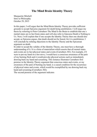 The Mind Brain Identity Theory
Marguerite Mitchell
Intro to Philosophy
October 29, 2015
In this paper, I will argue that the Mind Brain Identity Theory provides sufficient
grounds to accept Epicurus argument for death being annihilation. I will argue my
thesis by referring to Peter Carruthers The Mind Is the Brain to establish that one s
mental states are in fact brain states and will also refer to Epicurus Death is Nothing to
Us. Next, I will explain that if one accepts the Identity Theory then one should also
accept, as Epicurus argues, that death should not be feared, for it is annihilation. I
will conclude by refuting objections to the Identity Theory and the Epicurean
argument on death.
In order to accept the validity of the Identity Theory, one must have a thorough
understanding of it. It is a form of materialism which asserts that all mental states
and events are in fact physical states and events (Carruthers 301). For example, if I
were to put my hand on a hot stove, I would have a conscious awareness of the pain
of my burning flesh and it would provoke physical actions such as immediately
drawing back my hand and screaming. This instance illustrates Carruthers first
premise in the Identity Theory argument that conscious states and events, or my
awareness of the pain of burning my hand, is a causal condition for the occurrence
of physical states and events, which would be exemplified by me drawing back my
hand and screaming (Carruthers 302).
The second premise of the argument indicates
 