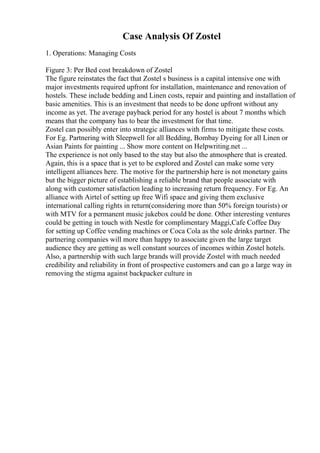 Case Analysis Of Zostel
1. Operations: Managing Costs
Figure 3: Per Bed cost breakdown of Zostel
The figure reinstates the fact that Zostel s business is a capital intensive one with
major investments required upfront for installation, maintenance and renovation of
hostels. These include bedding and Linen costs, repair and painting and installation of
basic amenities. This is an investment that needs to be done upfront without any
income as yet. The average payback period for any hostel is about 7 months which
means that the company has to bear the investment for that time.
Zostel can possibly enter into strategic alliances with firms to mitigate these costs.
For Eg. Partnering with Sleepwell for all Bedding, Bombay Dyeing for all Linen or
Asian Paints for painting ... Show more content on Helpwriting.net ...
The experience is not only based to the stay but also the atmosphere that is created.
Again, this is a space that is yet to be explored and Zostel can make some very
intelligent alliances here. The motive for the partnership here is not monetary gains
but the bigger picture of establishing a reliable brand that people associate with
along with customer satisfaction leading to increasing return frequency. For Eg. An
alliance with Airtel of setting up free Wifi space and giving them exclusive
international calling rights in return(considering more than 50% foreign tourists) or
with MTV for a permanent music jukebox could be done. Other interesting ventures
could be getting in touch with Nestle for complimentary Maggi,Cafe Coffee Day
for setting up Coffee vending machines or Coca Cola as the sole drinks partner. The
partnering companies will more than happy to associate given the large target
audience they are getting as well constant sources of incomes within Zostel hotels.
Also, a partnership with such large brands will provide Zostel with much needed
credibility and reliability in front of prospective customers and can go a large way in
removing the stigma against backpacker culture in
 