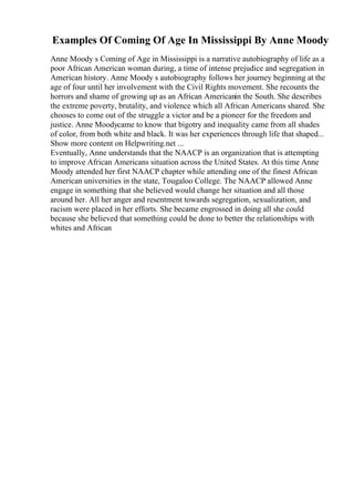 Examples Of Coming Of Age In Mississippi By Anne Moody
Anne Moody s Coming of Age in Mississippi is a narrative autobiography of life as a
poor African American woman during, a time of intense prejudice and segregation in
American history. Anne Moody s autobiography follows her journey beginning at the
age of four until her involvement with the Civil Rights movement. She recounts the
horrors and shame of growing up as an African Americanin the South. She describes
the extreme poverty, brutality, and violence which all African Americans shared. She
chooses to come out of the struggle a victor and be a pioneer for the freedom and
justice. Anne Moodycame to know that bigotry and inequality came from all shades
of color, from both white and black. It was her experiences through life that shaped...
Show more content on Helpwriting.net ...
Eventually, Anne understands that the NAACP is an organization that is attempting
to improve African Americans situation across the United States. At this time Anne
Moody attended her first NAACP chapter while attending one of the finest African
American universities in the state, Tougaloo College. The NAACP allowed Anne
engage in something that she believed would change her situation and all those
around her. All her anger and resentment towards segregation, sexualization, and
racism were placed in her efforts. She became engrossed in doing all she could
because she believed that something could be done to better the relationships with
whites and African
 