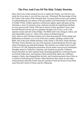 The Pros And Cons Of The Holy Trinity Doctrine
Once, there were words saying If you try to explain the Trinity, you will lose your
mind, but if you deny it, you will lose your soul . (Pritchard) The knowledge of God
the Trinity is the center of the Christian faith. Yet many believers have got confused
in understanding the true natures of the personalities and relationships of each person
in Godthe Trinity. Endless questions continuously appear, again and again, giving
Christians a sense of extremely misty confusion towards the magnificent attributes
of every person in the Trinity. Who has an answer to these questions? None, none
but God Himself who has given us guidance through a lot of ways, as He is the
supreme creator and ruler of knowledge. The Bible itself is the strongest, richest, and
most dependable source of... Show more content on Helpwriting.net ...
Early saints or early Christian teachers, have been discussing the Trinity deeply and
deliberately for decades, as it is one of the most complex teachings written in the
Bible. One of the most reliable doctrines of the Trinity is The Holy Trinity Doctrine.
The Holy Trinity Doctrine was one of the doctrines created during the first few ages
where Christianity just started developing. This doctrine was created in the Council
of Nicea in 325 AD. During this discussion, diverse points were given by theologists.
Thoughts named as Tritheism, Unitarism, and Arianism are present. Tritheism
focuses that there are three separate Gods, promoting polytheism, Unitarism focuses
on God the Father most, and separates Christ and the Holy Spirit into a different
category of deity, thus changing their divinity, and Arianism promotes Jesus Christ as
a creation of God during the Creation. Other than these three, there are also other
strong doctrines about the Trinity from the Apostles Creed, the Nicene Creed which
came from the Council of Nicea, and the Athanasian
 