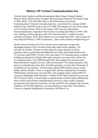 History Of Verizon Communications Inc.
Verizon Stock Analysis and Recommendation Brent Argast, Haneen Hamad,
MaryJo Abney Patrick Abney 92 paper; 98 presentation National University Chang
G. Park, Ph.D., CPA FIN 609A May 4, 2014 The History of Verizon
Communications Verizon Communications Inc., was formed by a merger of Bell
Atlantic Corp. and GTE Corp on June 30, 2000. That merger was one of the largest
in U.S. business history. Prior to the merger, GTE was one of the largest
telecommunications companies with revenues exceeding $25 billion in 1999. GTE
was a leading wireless operator in the US, with more than 7.1 million wireless
customers (Verizon, 2014). Bell Atlantic was even larger than GTE, with revenues of
more than $33 billion in 1999. Its domestic... Show more content on Helpwriting.net
...
On the Verizon Wireless 4G LTE network, users experience average data
throughput speeds of up to 10 times faster than when on the company s 3G
network. In wireline, Verizon is in the midst of a major initiative to bring
customers the next generation broadband services fiber optic based Internet and
TV services called FiOS. Verizon is the only major U.S. communications company
building an advanced, all digital fiber optic network, on a mass scale, all the way
to customers homes. From 2004 through 2012, the company has invested more
than $20 billion to deploy Verizon s fiber network past 17.6 million premises, with
plans to eventually pass more than 18 million premises, or more than 70 percent of
its landline service territory. Verizon began selling FiOS Internet services in the
Dallas suburb of Keller, Texas, in August 2004, and the company had 5.4 million
FiOS Internet customers by year end 2012. The company began selling FiOS TV
services in September 2005 and had 4.7 million FiOS Video customers by year end
2012 (Verizon, 2014). Verizon today is a global leader in delivering broadband and
other wireless and wireline communications services to mass market, business,
government and wholesale customers. At year end 2012, the company had a diverse
workforce of 183,400 employees, serving customers in more than 140 countries.
Verizon s corporate headquarters is located at 140 West St. in
 