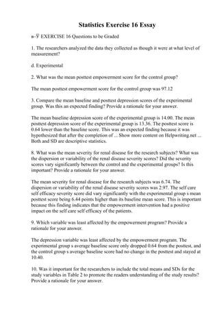 Statistics Exercise 16 Essay
в–Ў EXERCISE 16 Questions to be Graded
1. The researchers analyzed the data they collected as though it were at what level of
measurement?
d. Experimental
2. What was the mean posttest empowerment score for the control group?
The mean posttest empowerment score for the control group was 97.12
3. Compare the mean baseline and posttest depression scores of the experimental
group. Was this an expected finding? Provide a rationale for your answer.
The mean baseline depression score of the experimental group is 14.00. The mean
posttest depression score of the experimental group is 13.36. The posttest score is
0.64 lower than the baseline score. This was an expected finding because it was
hypothesized that after the completion of ... Show more content on Helpwriting.net ...
Both and SD are descriptive statistics.
8. What was the mean severity for renal disease for the research subjects? What was
the dispersion or variability of the renal disease severity scores? Did the severity
scores vary significantly between the control and the experimental groups? Is this
important? Provide a rationale for your answer.
The mean severity for renal disease for the research subjects was 6.74. The
dispersion or variability of the renal disease severity scores was 2.97. The self care
self efficacy severity score did vary significantly with the experimental group s mean
posttest score being 6.44 points higher than its baseline mean score. This is important
because this finding indicates that the empowerment intervention had a positive
impact on the self care self efficacy of the patients.
9. Which variable was least affected by the empowerment program? Provide a
rationale for your answer.
The depression variable was least affected by the empowerment program. The
experimental group s average baseline score only dropped 0.64 from the posttest, and
the control group s average baseline score had no change in the posttest and stayed at
10.40.
10. Was it important for the researchers to include the total means and SDs for the
study variables in Table 2 to promote the readers understanding of the study results?
Provide a rationale for your answer.
 