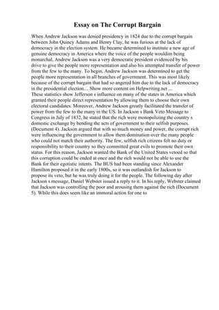 Essay on The Corrupt Bargain
When Andrew Jackson was denied presidency in 1824 due to the corrupt bargain
between John Quincy Adams and Henry Clay, he was furious at the lack of
democracy in the election system. He became determined to institute a new age of
genuine democracy in America where the voice of the people wouldim being
monarchal, Andrew Jackson was a very democratic president evidenced by his
drive to give the people more representation and also his attempted transfer of power
from the few to the many. To begin, Andrew Jackson was determined to get the
people more representation in all branches of government. This was most likely
because of the corrupt bargain that had so angered him due to the lack of democracy
in the presidential election.... Show more content on Helpwriting.net ...
These statistics show Jefferson s influence on many of the states in America which
granted their people direct representation by allowing them to choose their own
electoral candidates. Moreover, Andrew Jackson greatly facilitated the transfer of
power from the few to the many in the US. In Jackson s Bank Veto Message to
Congress in July of 1832, he stated that the rich were monopolizing the country s
domestic exchange by bending the acts of government to their selfish purposes.
(Document 4). Jackson argued that with so much money and power, the corrupt rich
were influencing the government to allow them domination over the many people
who could not match their authority. The few, selfish rich citizens felt no duty or
responsibility to their country so they committed great evils to promote their own
status. For this reason, Jackson wanted the Bank of the United States vetoed so that
this corruption could be ended at once and the rich would not be able to use the
Bank for their egotistic intents. The BUS had been standing since Alexander
Hamilton proposed it in the early 1800s, so it was outlandish for Jackson to
propose its veto, but he was truly doing it for the people. The following day after
Jackson s message, Daniel Webster issued a reply to it. In his reply, Webster claimed
that Jackson was controlling the poor and arousing them against the rich (Document
5). While this does seem like an immoral action for one to
 