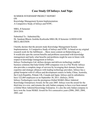 Case Study Of Infosys And Ntpc
SUMMER INTERNSHIP PROJECT REPORT
ON
Knowledge Management System Implementation:
A Comparitive Study of Infosys and NTPC.
MBA, II Semester
2014 2016
Submitted To : Submitted By:
Dr. Sandeep Bhasin Anshika Kushwaha MBA IB, II Semester A1802014100
DECLARATION
I hereby declare that the present study Knowledge Management System
Implementation: A Comparitive Study of Infosys and NTPC. Is based on my original
research work for the fulfillment ... Show more content on Helpwriting.net ...
It would also spot the current benefits and problems associated with knowledge
management and lastly what benefits and problems might be seen in future with
respect to knowledge management at Infosys.
Infosys Technologies Ltd. defines designs and delivers technology enabled
business solutions that help Global 2000 companies win in a Flat World. Infosys
also provides a complete range of services by leveraging their domain, business
expertise and strategic alliances with leading technology providers. Infosys has a
global footprint with 63 offices and development centers in India, China, Australia,
the Czech Republic, Poland, UK, Canada and Japan. Infosys and its subsidiaries
have 122,468 employees as on September 30, 2011. (Infosys, 2010)
Infosys Technologies won the prestigious Global MAKE (Most Admired
Knowledge Enterprises) Award, for the year 2005. Infosys won the award for the
third time in a row, and remains the only Indian company to have ever been named
a Global Most Admired Knowledge Enterprise. It s also the only Indian company to
have won the Asian MAKE Award for five consecutive years (2006, 2005, 2004,
2003, and
 