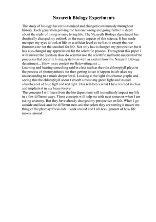 Nazareth Biology Experiments
The study of biology has revolutionized and changed continuously throughout
history. Each generation proving the last one wrong and going farther in depth
about the study of living or once living life. The Nazareth Biology department has
drastically changed my outlook on the many aspects of this science. It has made
me open my eyes to look at life on a cellular level as well as to except that we
(humans) are not the standard for life. Not only has it changed my prospective but it
has also changed my appreciation for the scientific process. Throughout this paper I
will answer the question How do scientist use the scientific methodto understand the
processes that occur in living systems as well as explain how the Nazareth Biology
department... Show more content on Helpwriting.net ...
Learning and hearing something said in class such as the role chlorophyll plays in
the process of photosynthesis but then getting to see it happen in lab takes my
understanding to a much deeper level. Looking at the light absorbance graphs and
seeing that the chlorophyll doesn t absorb almost any green light and instead
absorbs a lot of blue light and red light. This reinforces what I have learned in class
and implants it in my brain forever.
The concepts I will learn from the bio department will immediately impact my life
in a few different ways. These concepts will help me with next semester when I am
taking anatomy. But they have already changed my perspective on life. When I go
outside and look and the different trees and the colors they are turning it makes me
thing of the photosynthesis lab. I walk around and I am less ignorant of how life
moves around
 