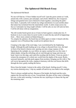 The Splintered Old Bench Essay
The Splintered Old Bench
No one will find me. I ll have hidden myself well. I part the green curtain as I walk,
armed only with a camera, pen and paper, and a book. Behind me, the overgrown
foliage and gnarled roots weave themselves back together, concealing the path I
have taken. A passerby will overlook my refuge and dismiss it as just another place
that nature has reclaimed from the materialistic world. A smile creeps across my
face as I anticipate my long sought solitude. I will be safe; no one will seek me here.
I will be left alone with my imagination.
The old wooden bench greets me as it leans its back against a sturdy pine tree. It
beckons to me to come share its secret world, to watch the day and all its happenings
from ... Show more content on Helpwriting.net ...
Yet, despite the splinters, the bench has not fallen apart or rotted. A bench with this
exquisite view of Penobscot Bay would not let splinters faze it.
Creeping to the edge of the rock ledge, I am overwhelmed by the frightening
height. Although the path leading up to my refuge is obscured from view, the land
in front of the bench is barren rock, opening out onto a large expanse of sky.
Squinting in the sunlight, my eyes follow an osprey soaring free over the water. I
inhale deeply, letting the refreshing salt air rush through my lungs and clear my
head. I peer over the edge, and watch the receding tide far below. From my perch, I
witness the emergence of a whole new world from the depths of the ocean. Rocks,
seaweed, barnacles, and tide pools appear from nowhere, bringing sea life with it. The
soft waves lap against the rocks, singing in harmony with the cool breeze that drifts
through the trees, gently rustling the leaves.
Dizzy from the height, I retreat to the safety of the bench. Settling myself, I relax,
my worries draining away. I slip my sandals off and let my toes bathe in the sunlight.
There is always sunlight up here. Because of the height, the bench and the rocks
capture the first and last rays of sun. Toward dusk, the glare off the water is blinding,
but now, in the early morning, I welcome the sun, rejoicing as it chases the fog and
the remaining stars
 